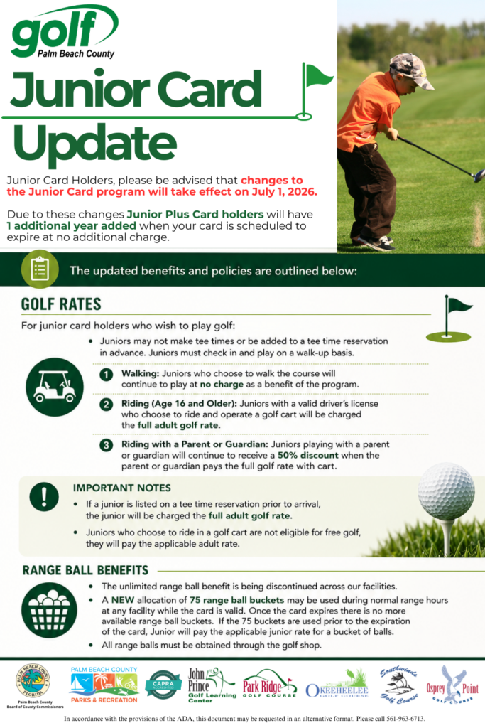 Image Title: Junior Card Update

Header Text: Junior Card Holders, please be advised that changes to the Junior Card program will take effect on July 1, 2026.

Due to these changes, Junior Plus Card holders will have 1 additional year added when your card is scheduled to expire at no additional charge.

Golf Rates
For junior card holders who wish to play golf:

Juniors may not make tee times or be added to a tee time reservation in advance. Juniors must check in and play on a walk-up basis.

1. Walking: Juniors who choose to walk the course will continue to play at no charge as a benefit of the program.

2. Riding (Age 16 and Older): Juniors with a valid driver’s license who choose to ride and operate a golf cart will be charged the full adult golf rate.

3. Riding with a Parent or Guardian: Juniors playing with a parent or guardian will continue to receive a 50% discount when the parent or guardian pays the full golf rate with cart.

Important Notes
If a junior is listed on a tee time reservation prior to arrival, the junior will be charged the full adult golf rate.

Juniors who choose to ride in a golf cart are not eligible for free golf; they will pay the applicable adult rate.

Range Ball Benefits
The unlimited range ball benefit is being discontinued across our facilities.

A NEW allocation of 75 range ball buckets may be used during normal range hours at any facility while the card is valid. Once the card expires there is no more available range ball buckets. If the 75 buckets are used prior to the expiration of the card, Junior will pay the applicable junior rate for a bucket of balls.

All range balls must be obtained through the golf shop.

Participating Facilities & Logos: Palm Beach County Parks & Recreation, John Prince Golf Learning Center, Park Ridge Golf Course, Okeeheelee Golf Course, Southwinds Golf Course, and Osprey Point Golf Course.

ADA Notice: In accordance with the provisions of the ADA, this document may be requested in an alternative format. Please call 561-963-6713.