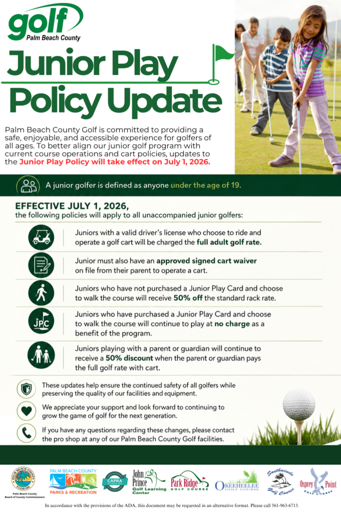 Image Title: Junior Play Policy Update  Header Text: Palm Beach County Golf is committed to providing a safe, enjoyable, and accessible experience for golfers of all ages. To better align our junior golf program with current course operations and cart policies, updates to the Junior Play Policy will take effect on July 1, 2026.  Definition: A junior golfer is defined as anyone under the age of 19.  Effective July 1, 2026 The following policies will apply to all unaccompanied junior golfers:  Golf Cart Operation: Juniors with a valid driver’s license who choose to ride and operate a golf cart will be charged the full adult golf rate.  Cart Waiver: Juniors must also have an approved signed cart waiver on file from their parent to operate a cart.  Walking (No Junior Play Card): Juniors who have not purchased a Junior Play Card and choose to walk the course will receive 50% off the standard rack rate.  Walking (With Junior Play Card): Juniors who have purchased a Junior Play Card and choose to walk the course will continue to play at no charge as a benefit of the program.  Accompanied Juniors: Juniors playing with a parent or guardian will continue to receive a 50% discount when the parent or guardian pays the full golf rate with cart.  Additional Notes & Contact These updates help ensure the continued safety of all golfers while preserving the quality of our facilities and equipment.  We appreciate your support and look forward to continuing to grow the game of golf for the next generation.  If you have any questions regarding these changes, please contact the pro shop at any of our Palm Beach County Golf facilities.  Participating Facilities & Logos: Palm Beach County Parks & Recreation, John Prince Golf Learning Center, Park Ridge Golf Course, Okeeheelee Golf Course, Southwinds Golf Course, and Osprey Point Golf Course.  ADA Notice: In accordance with the provisions of the ADA, this document may be requested in an alternative format. Please call 561-963-6713.